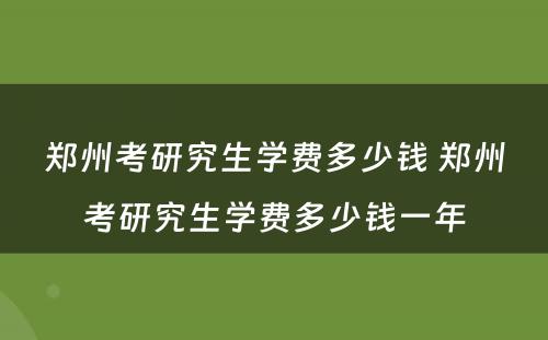 郑州考研究生学费多少钱 郑州考研究生学费多少钱一年