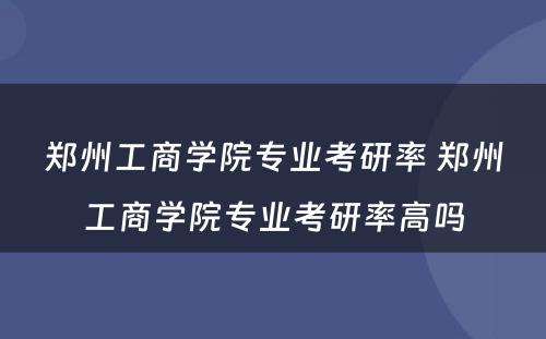 郑州工商学院专业考研率 郑州工商学院专业考研率高吗