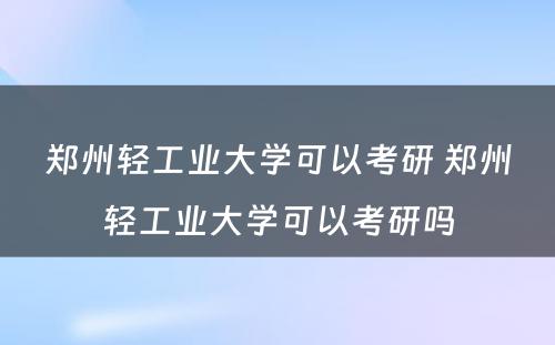 郑州轻工业大学可以考研 郑州轻工业大学可以考研吗