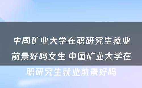 中国矿业大学在职研究生就业前景好吗女生 中国矿业大学在职研究生就业前景好吗