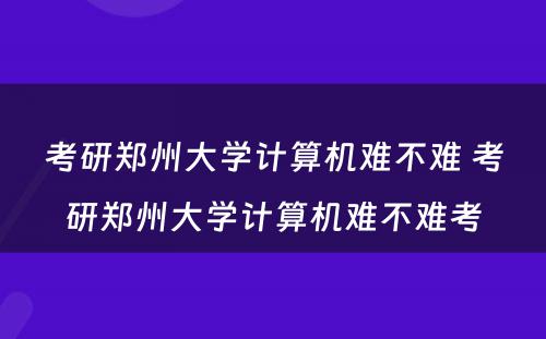 考研郑州大学计算机难不难 考研郑州大学计算机难不难考