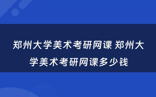 郑州大学美术考研网课 郑州大学美术考研网课多少钱