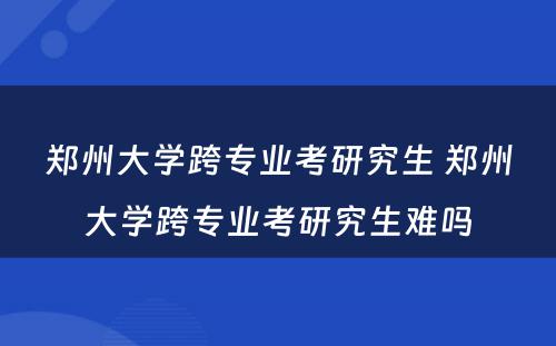 郑州大学跨专业考研究生 郑州大学跨专业考研究生难吗