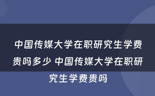 中国传媒大学在职研究生学费贵吗多少 中国传媒大学在职研究生学费贵吗