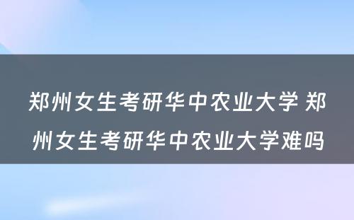 郑州女生考研华中农业大学 郑州女生考研华中农业大学难吗