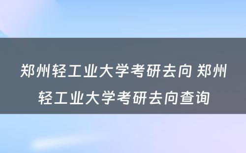 郑州轻工业大学考研去向 郑州轻工业大学考研去向查询