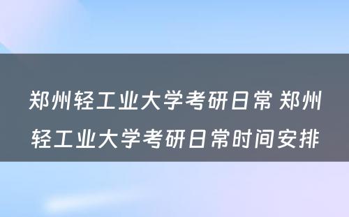 郑州轻工业大学考研日常 郑州轻工业大学考研日常时间安排