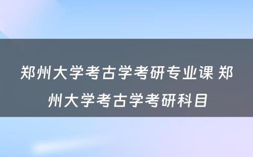 郑州大学考古学考研专业课 郑州大学考古学考研科目