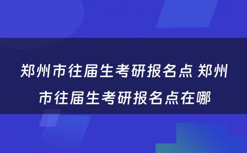 郑州市往届生考研报名点 郑州市往届生考研报名点在哪