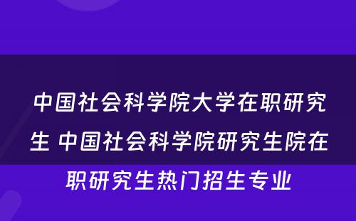 中国社会科学院大学在职研究生 中国社会科学院研究生院在职研究生热门招生专业