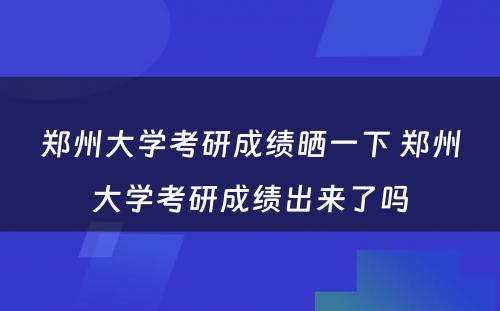 郑州大学考研成绩晒一下 郑州大学考研成绩出来了吗