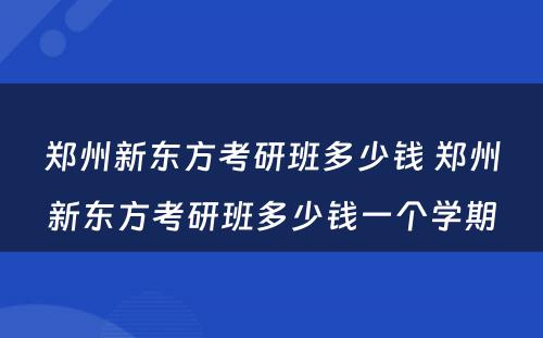 郑州新东方考研班多少钱 郑州新东方考研班多少钱一个学期