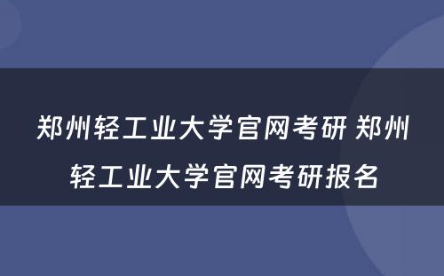 郑州轻工业大学官网考研 郑州轻工业大学官网考研报名