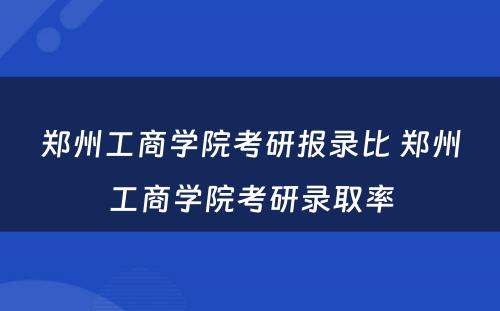 郑州工商学院考研报录比 郑州工商学院考研录取率