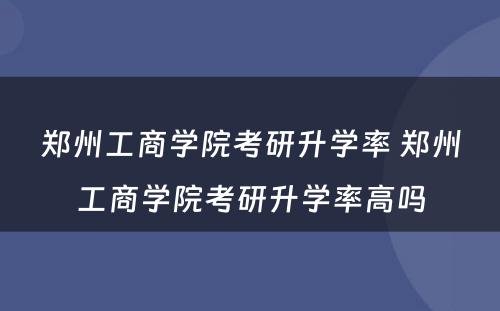 郑州工商学院考研升学率 郑州工商学院考研升学率高吗