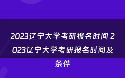 2023辽宁大学考研报名时间 2023辽宁大学考研报名时间及条件
