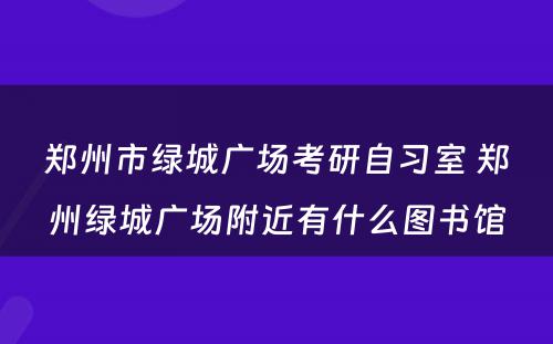 郑州市绿城广场考研自习室 郑州绿城广场附近有什么图书馆