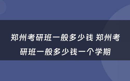 郑州考研班一般多少钱 郑州考研班一般多少钱一个学期