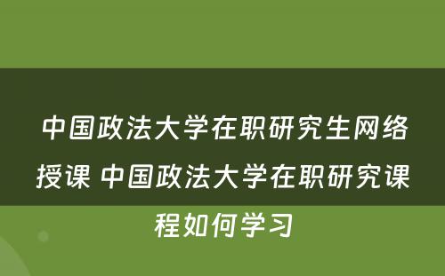 中国政法大学在职研究生网络授课 中国政法大学在职研究课程如何学习