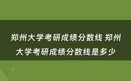 郑州大学考研成绩分数线 郑州大学考研成绩分数线是多少