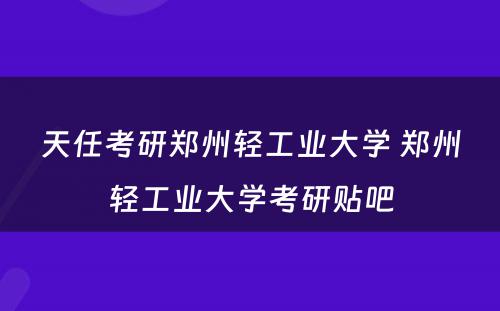 天任考研郑州轻工业大学 郑州轻工业大学考研贴吧