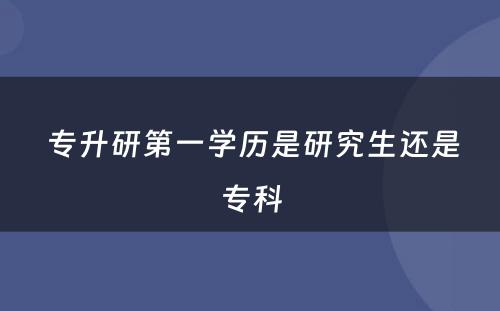  专升研第一学历是研究生还是专科