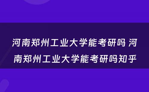 河南郑州工业大学能考研吗 河南郑州工业大学能考研吗知乎