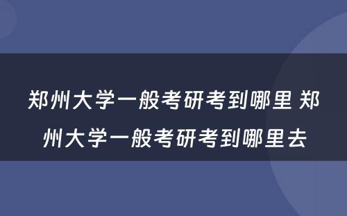 郑州大学一般考研考到哪里 郑州大学一般考研考到哪里去