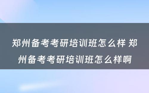 郑州备考考研培训班怎么样 郑州备考考研培训班怎么样啊