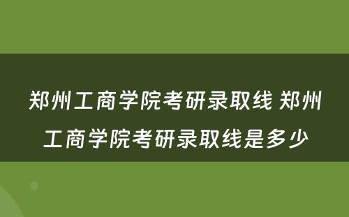 郑州工商学院考研录取线 郑州工商学院考研录取线是多少