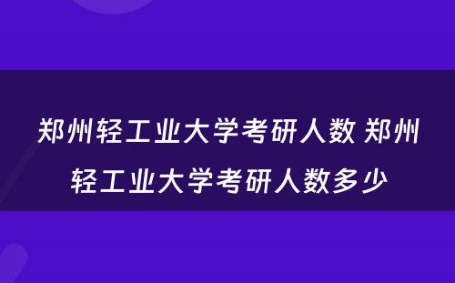 郑州轻工业大学考研人数 郑州轻工业大学考研人数多少