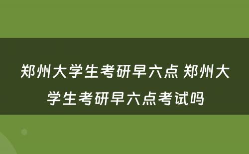 郑州大学生考研早六点 郑州大学生考研早六点考试吗