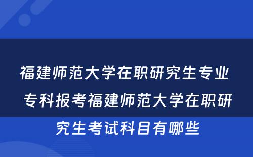 福建师范大学在职研究生专业 专科报考福建师范大学在职研究生考试科目有哪些