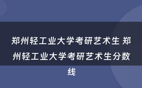 郑州轻工业大学考研艺术生 郑州轻工业大学考研艺术生分数线