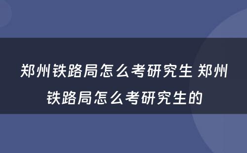 郑州铁路局怎么考研究生 郑州铁路局怎么考研究生的