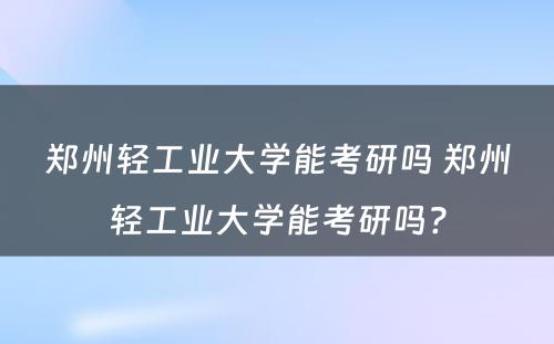 郑州轻工业大学能考研吗 郑州轻工业大学能考研吗?