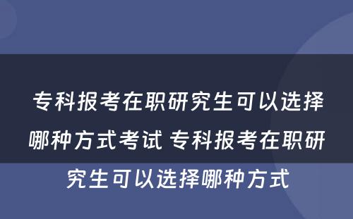 专科报考在职研究生可以选择哪种方式考试 专科报考在职研究生可以选择哪种方式