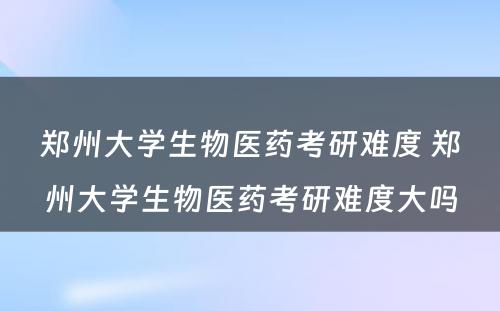 郑州大学生物医药考研难度 郑州大学生物医药考研难度大吗