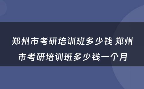 郑州市考研培训班多少钱 郑州市考研培训班多少钱一个月