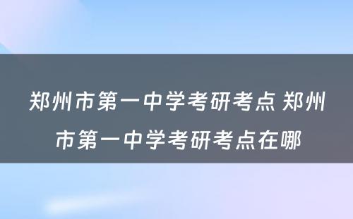 郑州市第一中学考研考点 郑州市第一中学考研考点在哪