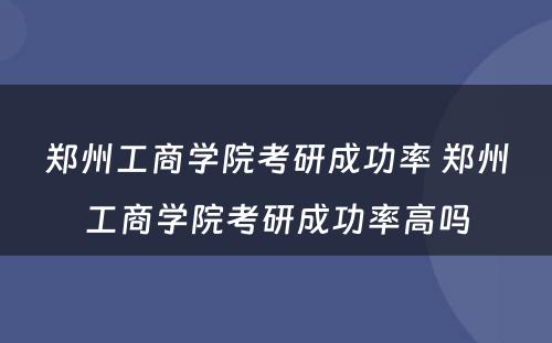 郑州工商学院考研成功率 郑州工商学院考研成功率高吗