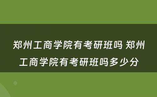 郑州工商学院有考研班吗 郑州工商学院有考研班吗多少分