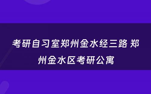 考研自习室郑州金水经三路 郑州金水区考研公寓