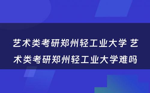 艺术类考研郑州轻工业大学 艺术类考研郑州轻工业大学难吗