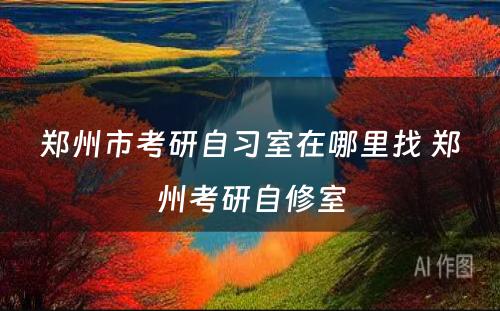 郑州市考研自习室在哪里找 郑州考研自修室