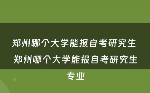 郑州哪个大学能报自考研究生 郑州哪个大学能报自考研究生专业