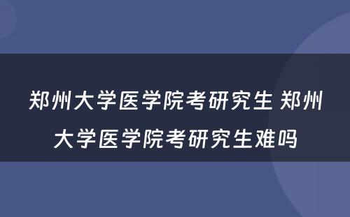 郑州大学医学院考研究生 郑州大学医学院考研究生难吗