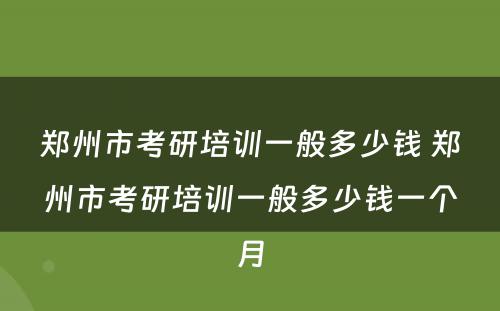 郑州市考研培训一般多少钱 郑州市考研培训一般多少钱一个月