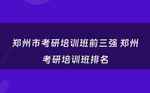 郑州市考研培训班前三强 郑州考研培训班排名