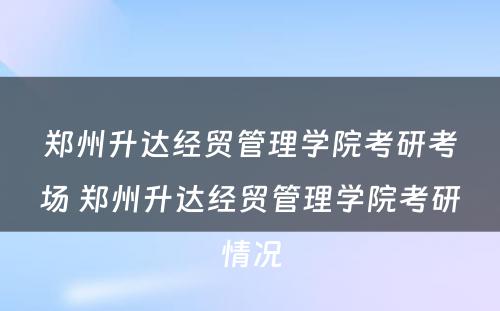 郑州升达经贸管理学院考研考场 郑州升达经贸管理学院考研情况